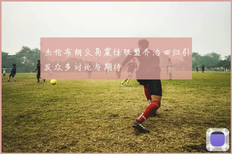 杰伦布朗交易震惊联盟乔治回归引发众多讨论与期待