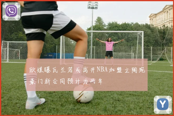欧媒曝瓦兰若或离开NBA加盟立陶宛豪门新合同预计为两年