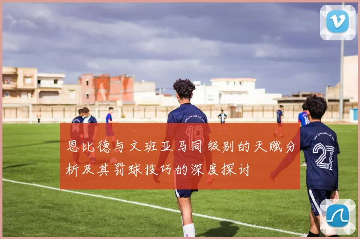 恩比德与文班亚马同级别的天赋分析及其罚球技巧的深度探讨