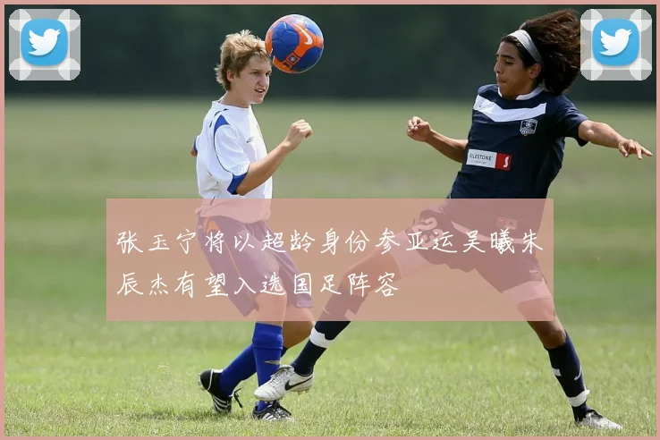 张玉宁将以超龄身份参亚运吴曦朱辰杰有望入选国足阵容