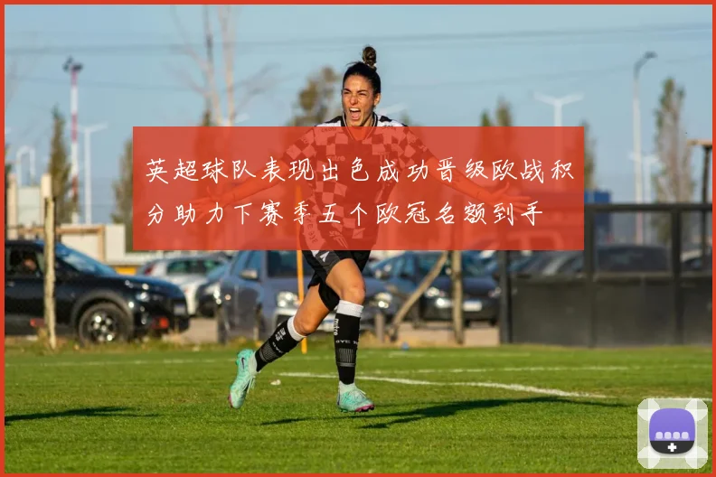 英超球队表现出色成功晋级欧战积分助力下赛季五个欧冠名额到手