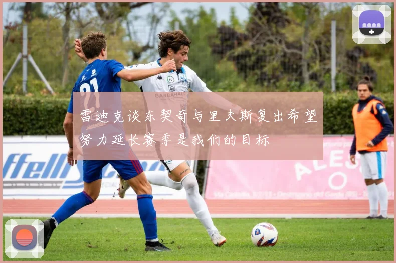 雷迪克谈东契奇与里夫斯复出希望努力延长赛季是我们的目标