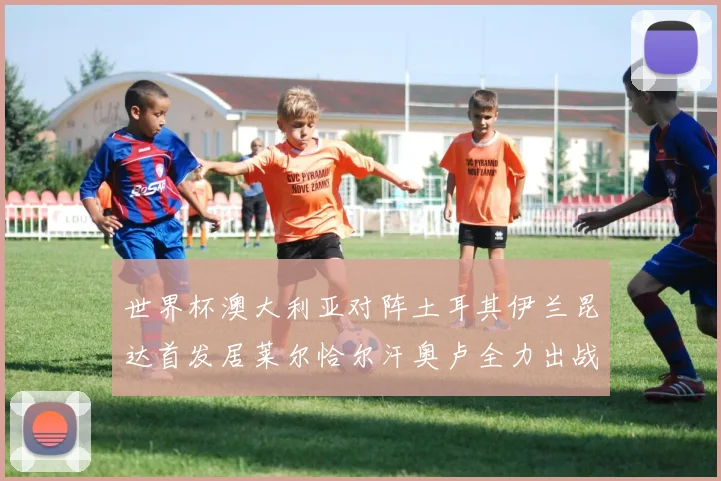 世界杯澳大利亚对阵土耳其伊兰昆达首发居莱尔恰尔汗奥卢全力出战