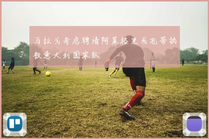 马拉戈考虑聘请阿莱格里或孔蒂执教意大利国家队