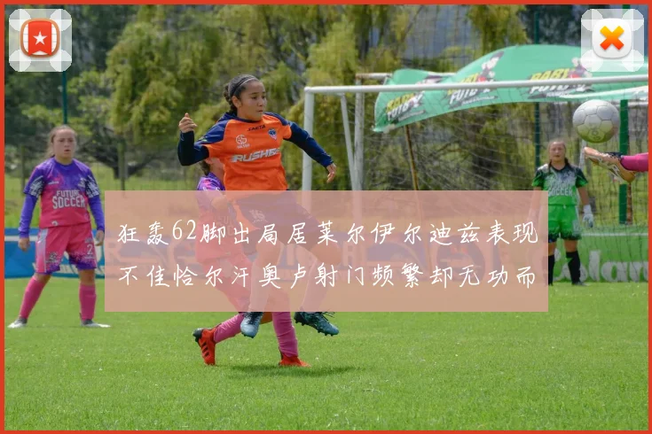 狂轰62脚出局居莱尔伊尔迪兹表现不佳恰尔汗奥卢射门频繁却无功而返