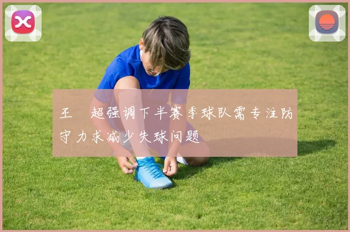 王燊超强调下半赛季球队需专注防守力求减少失球问题