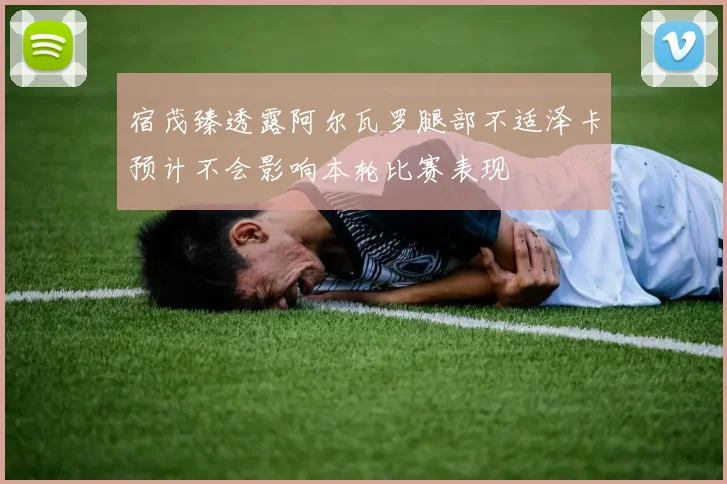 宿茂臻透露阿尔瓦罗腿部不适泽卡预计不会影响本轮比赛表现