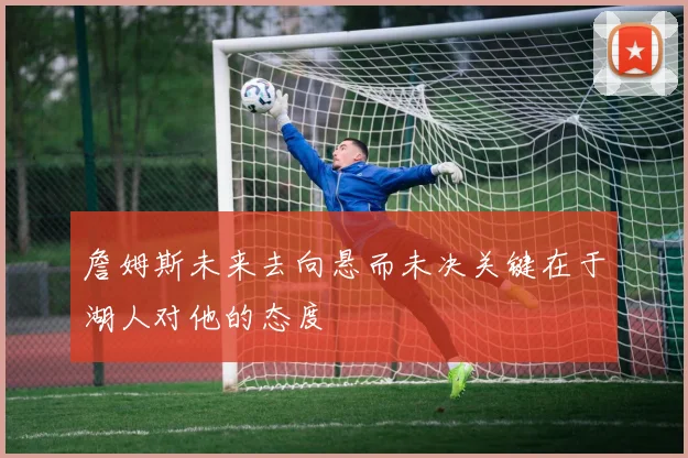 詹姆斯未来去向悬而未决关键在于湖人对他的态度