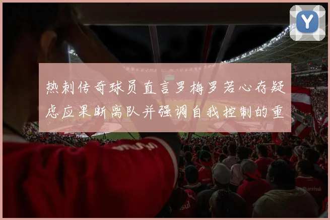 热刺传奇球员直言罗梅罗若心存疑虑应果断离队并强调自我控制的重要性