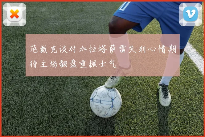 范戴克谈对加拉塔萨雷失利心情期待主场翻盘重振士气