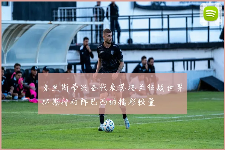 克里斯蒂兴奋代表苏格兰征战世界杯期待对阵巴西的精彩较量