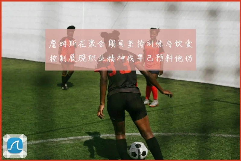 詹姆斯在聚会期间坚持训练与饮食控制展现职业精神我早已预料他仍将出战
