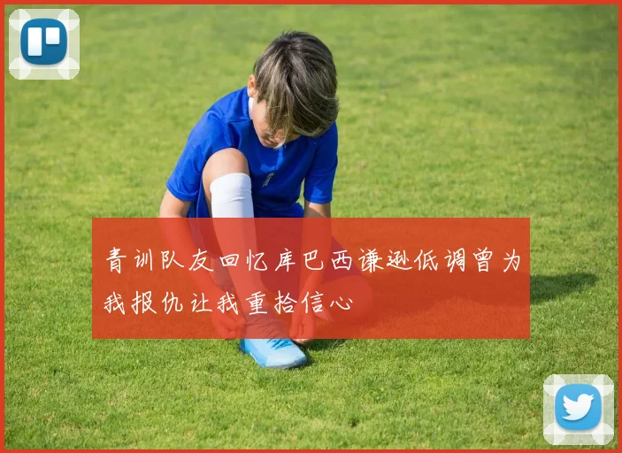 青训队友回忆库巴西谦逊低调曾为我报仇让我重拾信心
