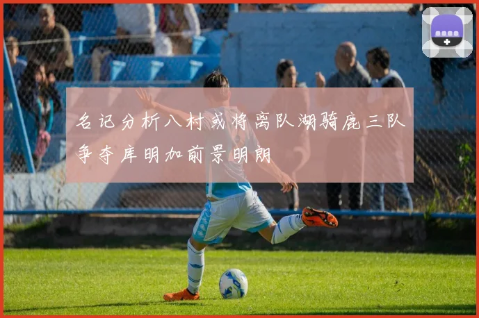 名记分析八村或将离队湖骑鹿三队争夺库明加前景明朗
