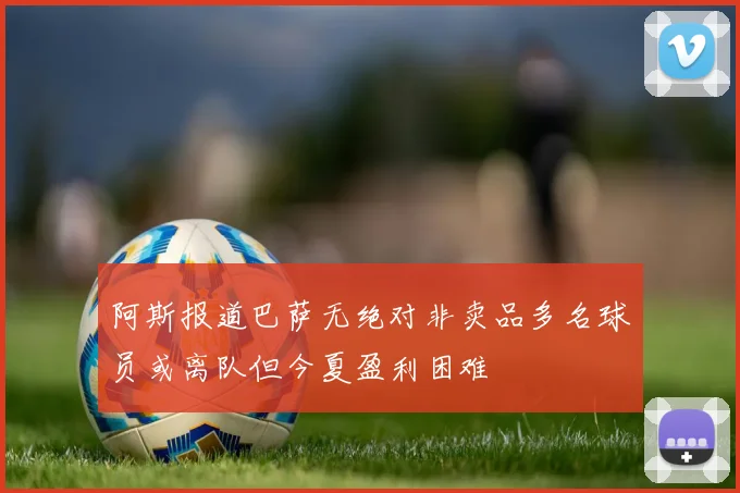 阿斯报道巴萨无绝对非卖品多名球员或离队但今夏盈利困难