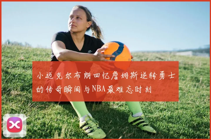 小迈克尔布朗回忆詹姆斯逆转勇士的传奇瞬间与NBA最难忘时刻