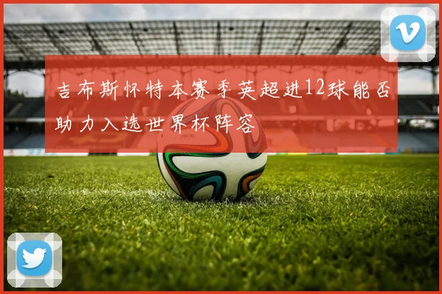 吉布斯怀特本赛季英超进12球能否助力入选世界杯阵容