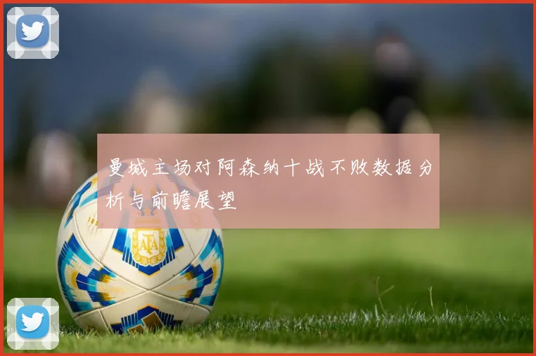 曼城主场对阿森纳十战不败数据分析与前瞻展望