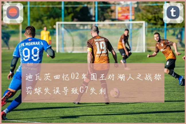 迪瓦茨回忆02年国王对湖人之战称罚球失误导致G7失利